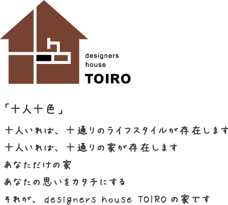 「十人十色」十人いれば、十通りのライフスタイルが存在します。十人いれば、十通りの家が存在します。あなただけの家あなたの思いをカタチにするそれが、designers house TOIROの家です