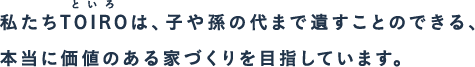 私たちTOIRO(といろ)は、子や孫の代まで遺すことのできる、本当に価値のある家づくりを目指しています。
